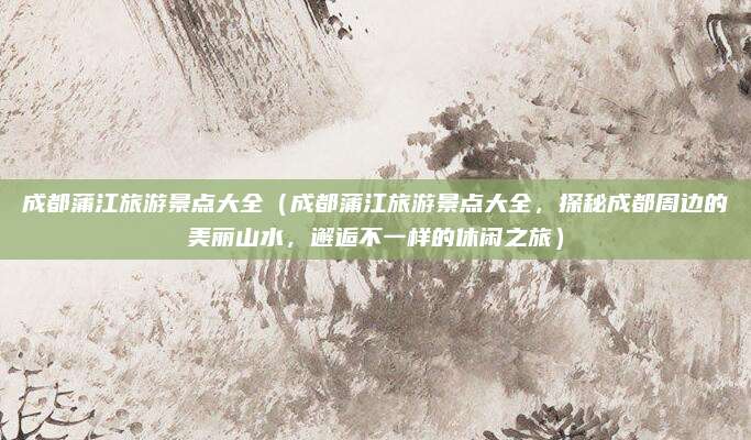成都蒲江旅游景点大全(成都蒲江旅游景点大全,探秘成都周边的美丽山水,邂逅不一样的休闲之旅)