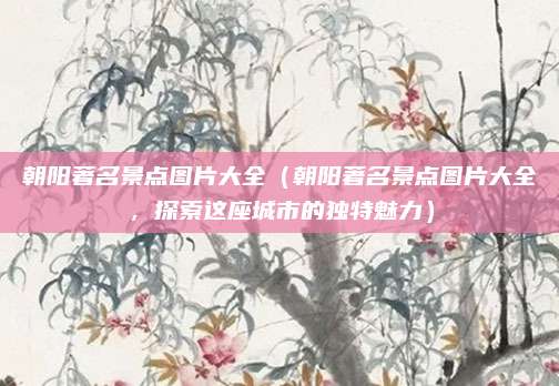 朝阳著名景点图片大全(朝阳著名景点图片大全,探索这座城市的独特魅力)