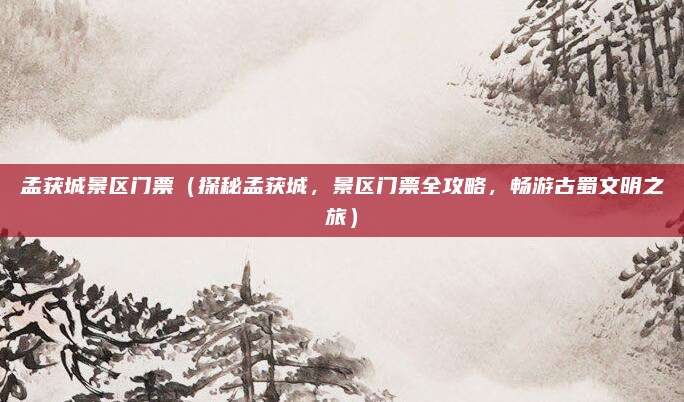 孟获城景区门票(探秘孟获城,景区门票全攻略,畅游古蜀文明之旅)