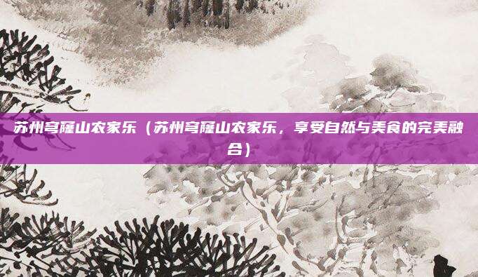 苏州穹窿山农家乐(苏州穹窿山农家乐,享受自然与美食的完美融合)