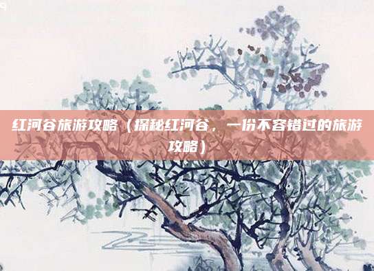 红河谷旅游攻略(探秘红河谷,一份不容错过的旅游攻略)