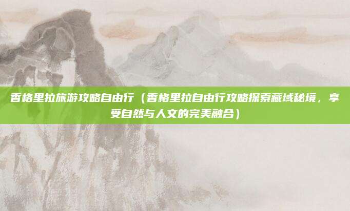香格里拉旅游攻略自由行(香格里拉自由行攻略探索藏域秘境,享受自然与人文的完美融合)