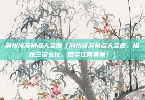 荆州旅游景点大全图(荆州旅游景点大全图,探秘三国文化,尽享江南美景!)