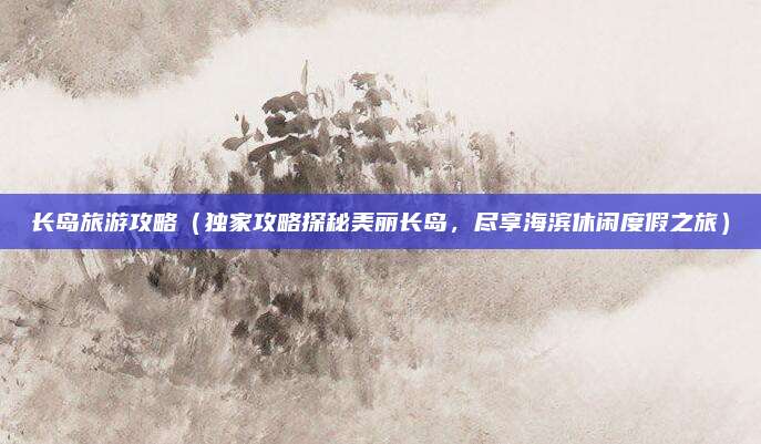 长岛旅游攻略(独家攻略探秘美丽长岛,尽享海滨休闲度假之旅)