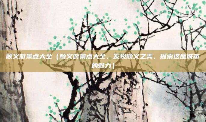 顺义游景点大全（顺义游景点大全，发现顺义之美，探索这座城市的魅力）