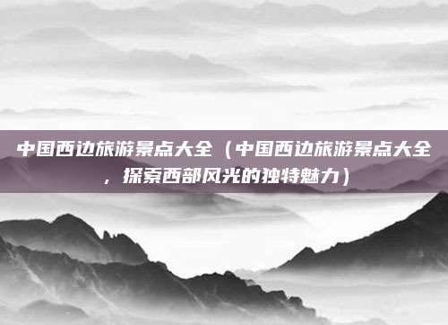 中国西边旅游景点大全(中国西边旅游景点大全,探索西部风光的独特魅力)
