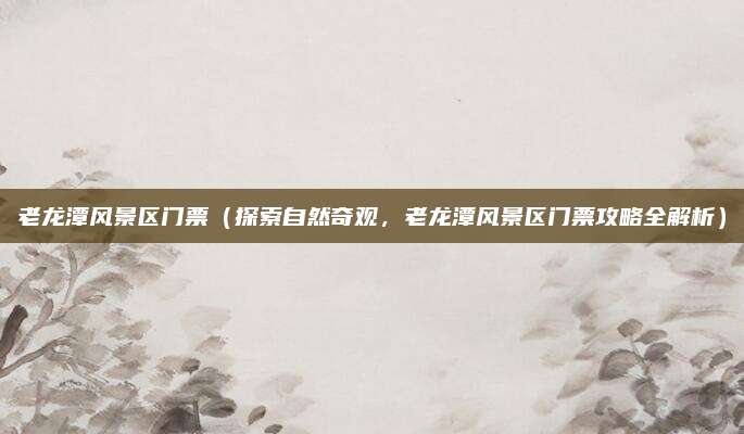 老龙潭风景区门票(探索自然奇观,老龙潭风景区门票攻略全解析)