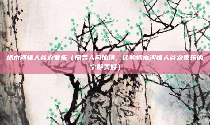 楠木河情人谷农家乐(探寻人间仙境,体验楠木河情人谷农家乐的宁静美好)