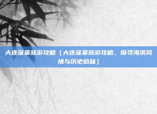 大连蓬莱旅游攻略(大连蓬莱旅游攻略,探寻海滨风情与历史韵味)
