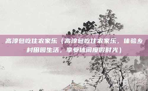 高淳包吃住农家乐(高淳包吃住农家乐,体验乡村田园生活,享受休闲度假时光)