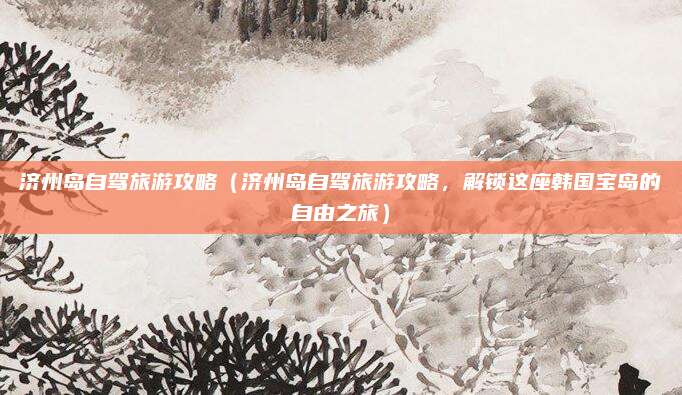 济州岛自驾旅游攻略(济州岛自驾旅游攻略,解锁这座韩国宝岛的自由之旅)