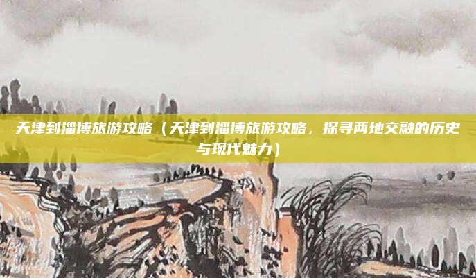 天津到淄博旅游攻略(天津到淄博旅游攻略,探寻两地交融的历史与现代魅力)