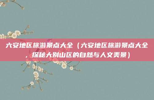六安地区旅游景点大全（六安地区旅游景点大全，探秘大别山区的自然与人文美景）