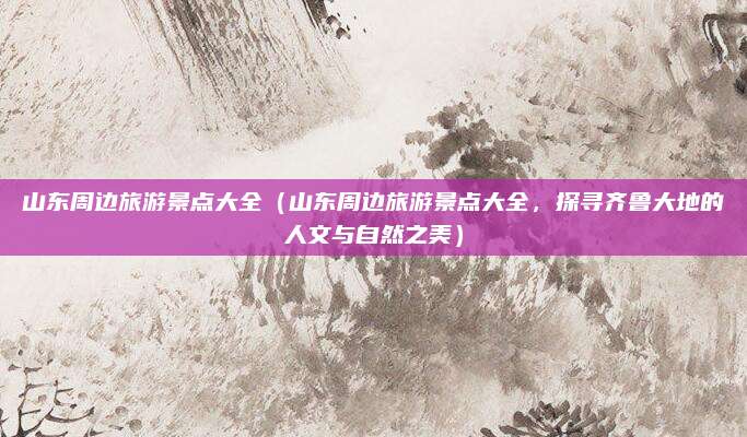 山东周边旅游景点大全(山东周边旅游景点大全,探寻齐鲁大地的人文与自然之美)