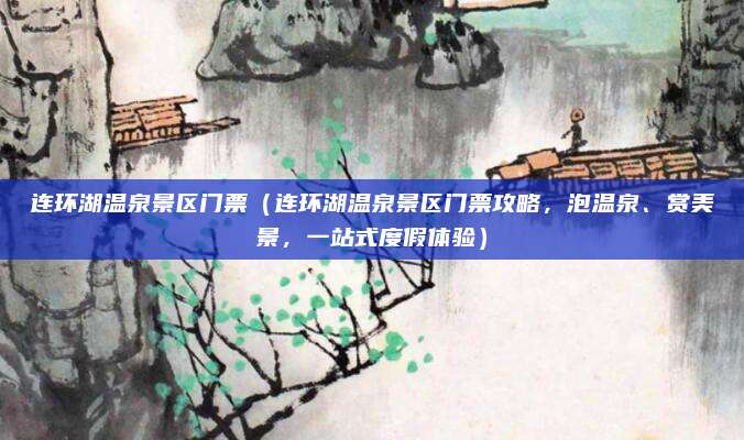 连环湖温泉景区门票(连环湖温泉景区门票攻略,泡温泉、赏美景,一站式度假体验)