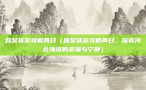 昌黎旅游攻略两日（昌黎旅游攻略两日，探索河北海滨的浪漫与宁静）