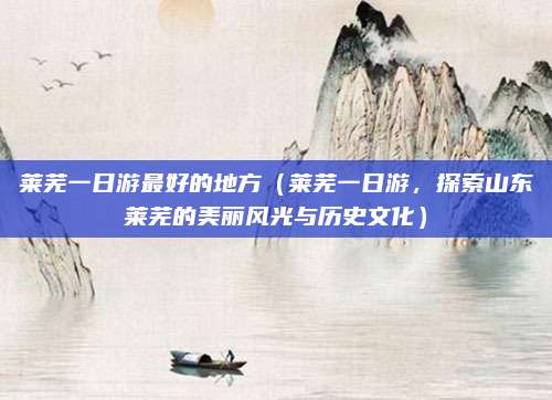 莱芜一日游最好的地方(莱芜一日游,探索山东莱芜的美丽风光与历史文化)