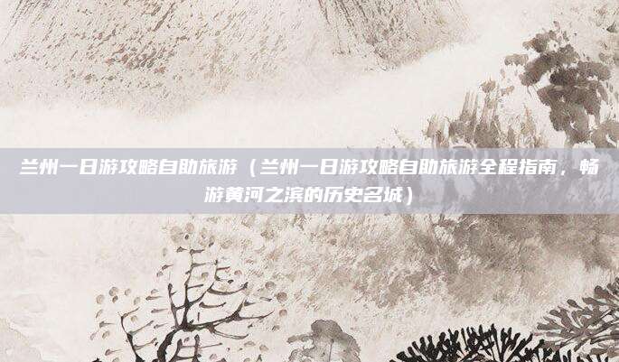 兰州一日游攻略自助旅游(兰州一日游攻略自助旅游全程指南,畅游黄河之滨的历史名城)