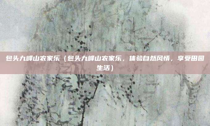 包头九峰山农家乐(包头九峰山农家乐,体验自然风情,享受田园生活)