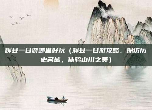 辉县一日游哪里好玩(辉县一日游攻略,探访历史名城,体验山川之美)