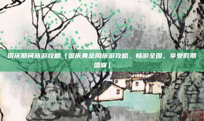 国庆期间旅游攻略(国庆黄金周旅游攻略,畅游全国,享受假期盛宴)