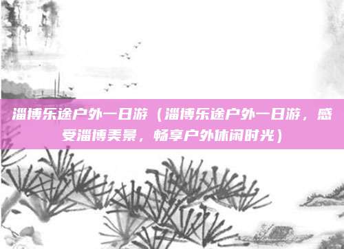 淄博乐途户外一日游(淄博乐途户外一日游,感受淄博美景,畅享户外休闲时光)