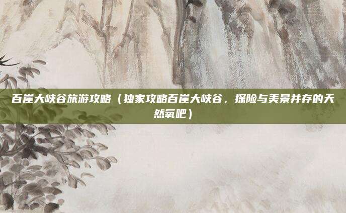 百崖大峡谷旅游攻略（独家攻略百崖大峡谷，探险与美景并存的天然氧吧）