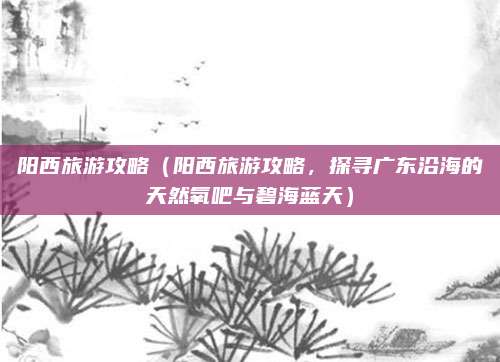 阳西旅游攻略(阳西旅游攻略,探寻广东沿海的天然氧吧与碧海蓝天)