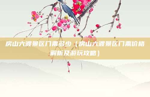 房山六渡景区门票多少(房山六渡景区门票价格解析及游玩攻略)