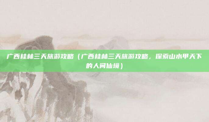 广西桂林三天旅游攻略(广西桂林三天旅游攻略,探索山水甲天下的人间仙境)