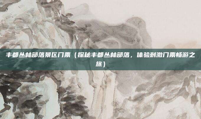 丰都丛林部落景区门票(探秘丰都丛林部落,体验刺激门票畅游之旅)