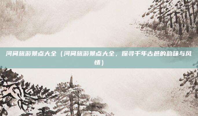 河间旅游景点大全(河间旅游景点大全,探寻千年古邑的韵味与风情)