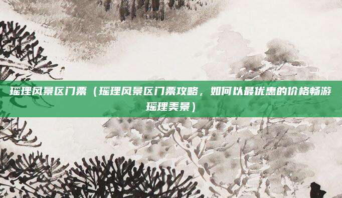 瑶理风景区门票(瑶理风景区门票攻略,如何以最优惠的价格畅游瑶理美景)