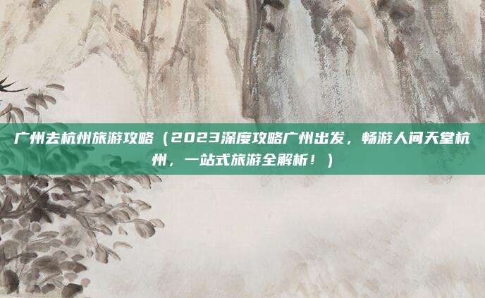 广州去杭州旅游攻略（2023深度攻略广州出发，畅游人间天堂杭州，一站式旅游全解析！）