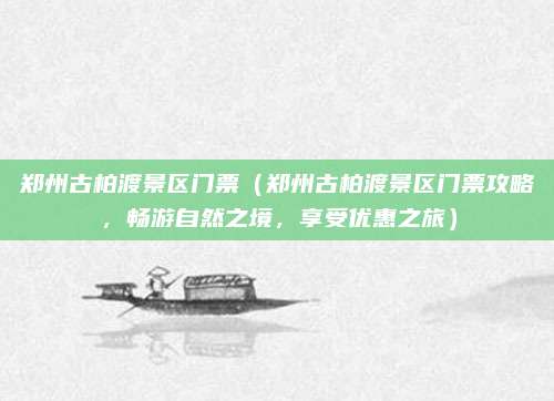 郑州古柏渡景区门票(郑州古柏渡景区门票攻略,畅游自然之境,享受优惠之旅)