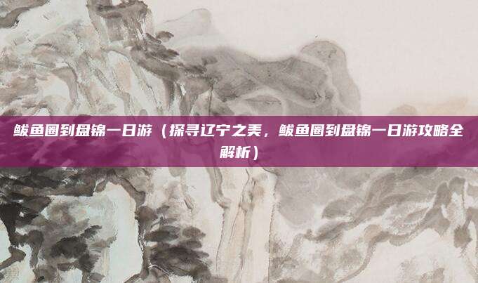 鲅鱼圈到盘锦一日游(探寻辽宁之美,鲅鱼圈到盘锦一日游攻略全解析)