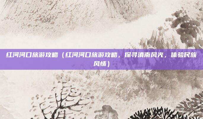 红河河口旅游攻略(红河河口旅游攻略,探寻滇南风光,体验民族风情)