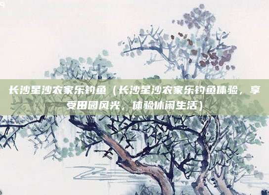 长沙星沙农家乐钓鱼(长沙星沙农家乐钓鱼体验,享受田园风光,体验休闲生活)