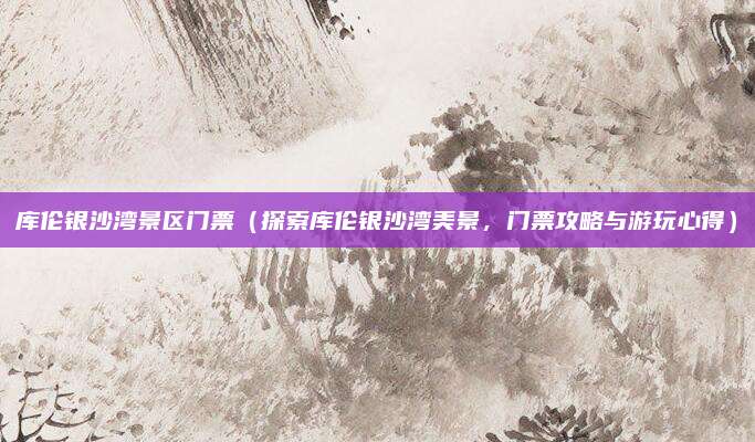 库伦银沙湾景区门票(探索库伦银沙湾美景,门票攻略与游玩心得)