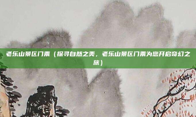 老乐山景区门票(探寻自然之美,老乐山景区门票为您开启奇幻之旅)