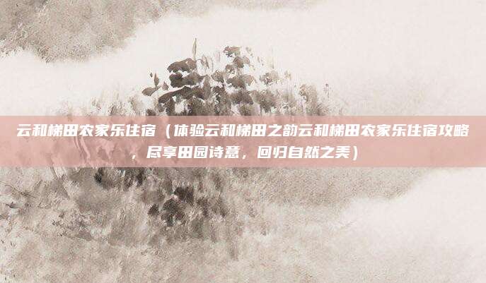 云和梯田农家乐住宿(体验云和梯田之韵云和梯田农家乐住宿攻略,尽享田园诗意,回归自然之美)