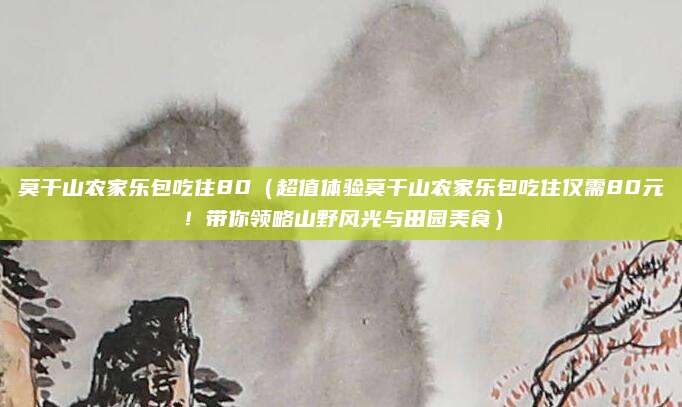 莫干山农家乐包吃住80(超值体验莫干山农家乐包吃住仅需80元!带你领略山野风光与田园美食)