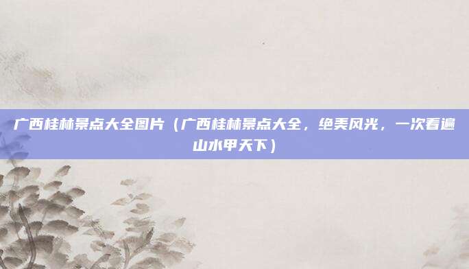 广西桂林景点大全图片(广西桂林景点大全,绝美风光,一次看遍山水甲天下)