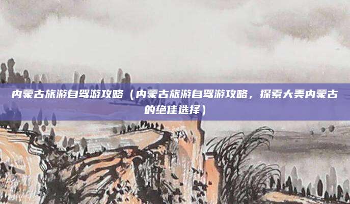 内蒙古旅游自驾游攻略(内蒙古旅游自驾游攻略,探索大美内蒙古的绝佳选择)