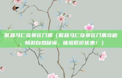 繁昌马仁奇景区门票(繁昌马仁奇景区门票攻略,畅游自然秘境,体验低价优惠!)
