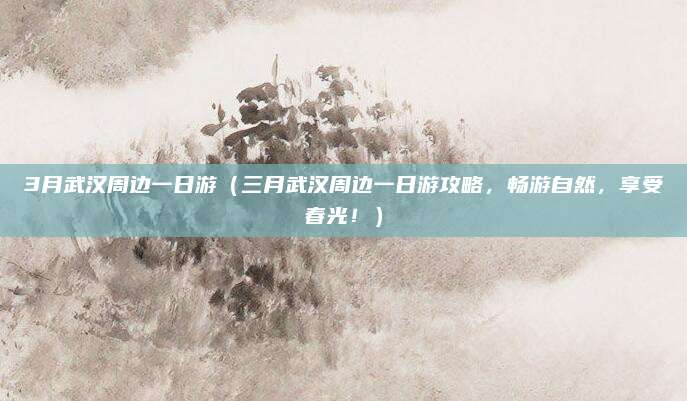 3月武汉周边一日游（三月武汉周边一日游攻略，畅游自然，享受春光！）