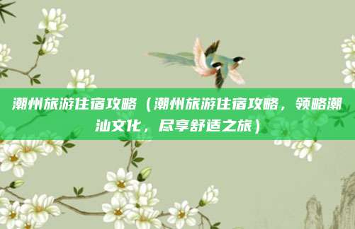潮州旅游住宿攻略(潮州旅游住宿攻略,领略潮汕文化,尽享舒适之旅)