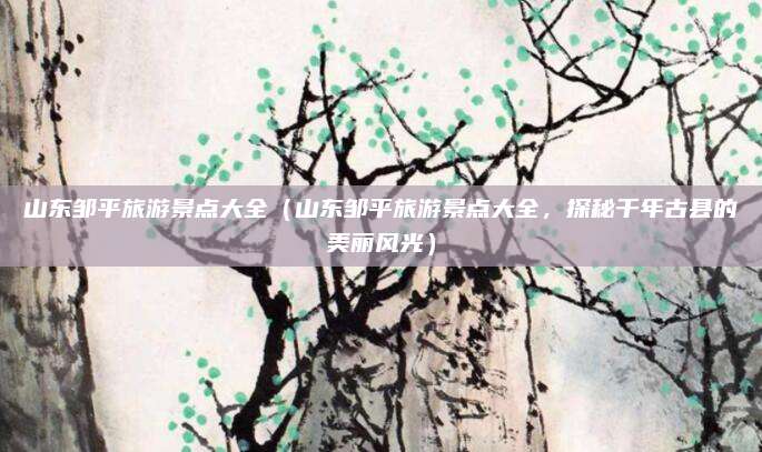 山东邹平旅游景点大全(山东邹平旅游景点大全,探秘千年古县的美丽风光)