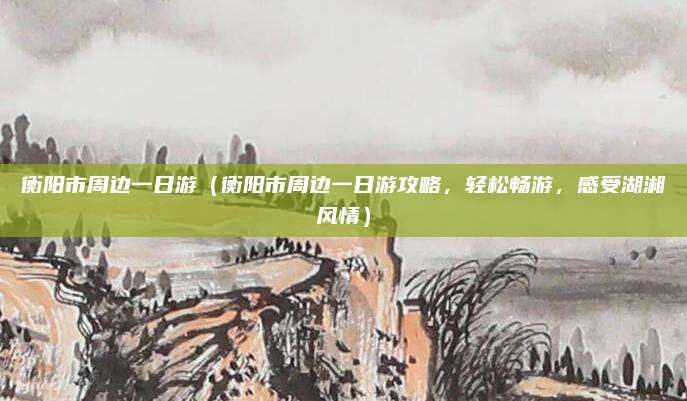 衡阳市周边一日游(衡阳市周边一日游攻略,轻松畅游,感受湖湘风情)