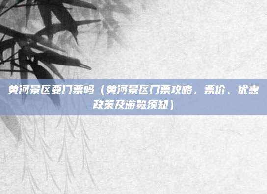 黄河景区要门票吗(黄河景区门票攻略,票价、优惠政策及游览须知)